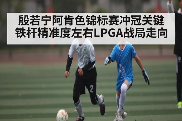 殷若宁阿肯色锦标赛冲冠关键 铁杆精准度左右LPGA战局走向
