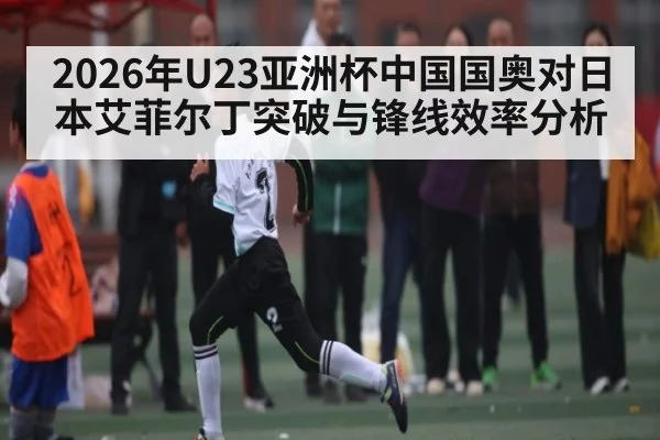 2026年U23亚洲杯中国国奥对日本艾菲尔丁突破与锋线效率分析
