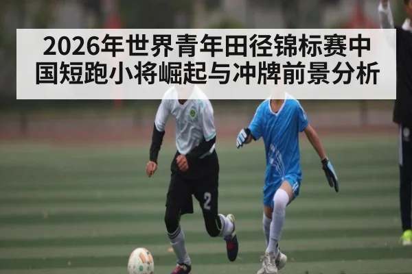 2026年世界青年田径锦标赛中国短跑小将崛起与冲牌前景分析
