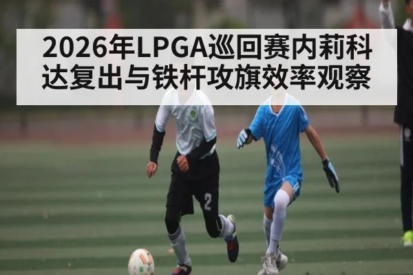 2026年LPGA巡回赛内莉科达复出与铁杆攻旗效率观察