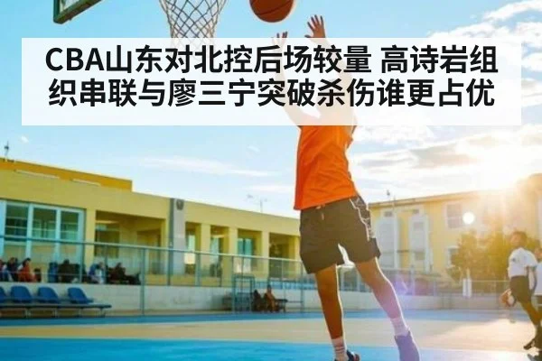 CBA山东对北控后场较量 高诗岩组织串联与廖三宁突破杀伤谁更占优